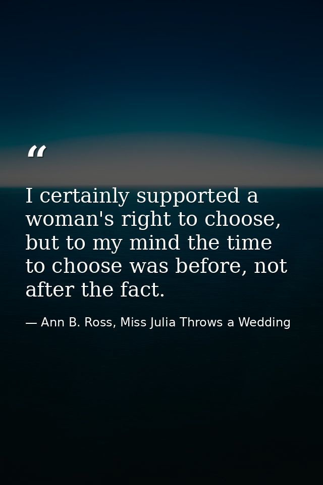 I certainly supported a woman's right to choose, but to my mind the time to choose was before, not after the fact. — Ann B. Ross, Miss Julia Throws a Wedding