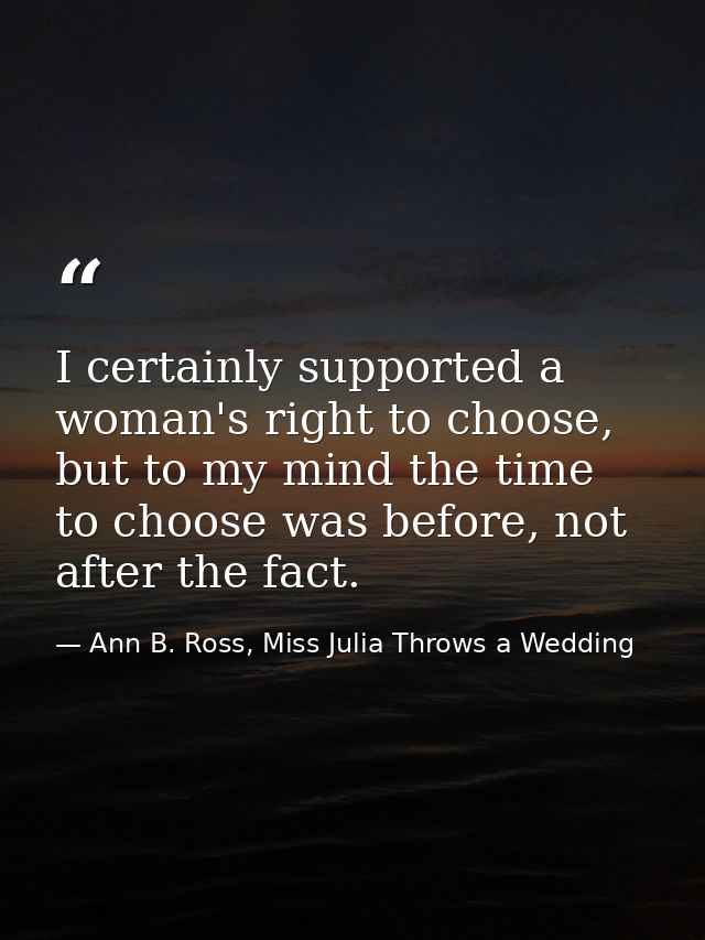 I certainly supported a woman's right to choose, but to my mind the time to choose was before, not after the fact. — Ann B. Ross, Miss Julia Throws a Wedding