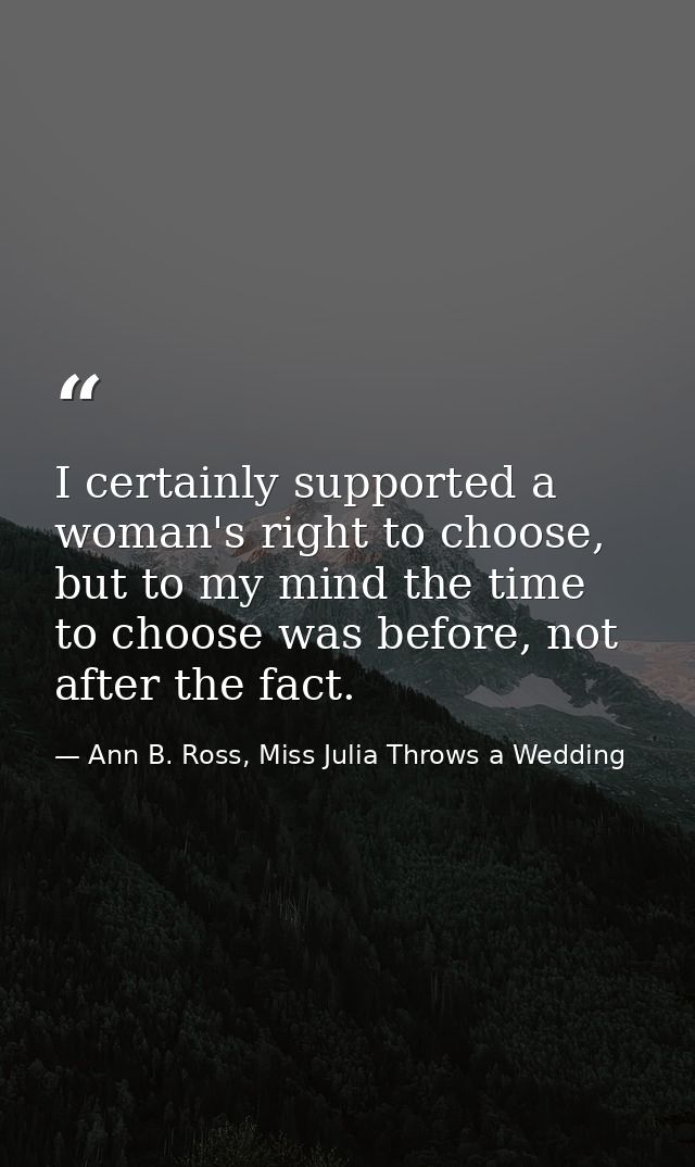 I certainly supported a woman's right to choose, but to my mind the time to choose was before, not after the fact. — Ann B. Ross, Miss Julia Throws a Wedding