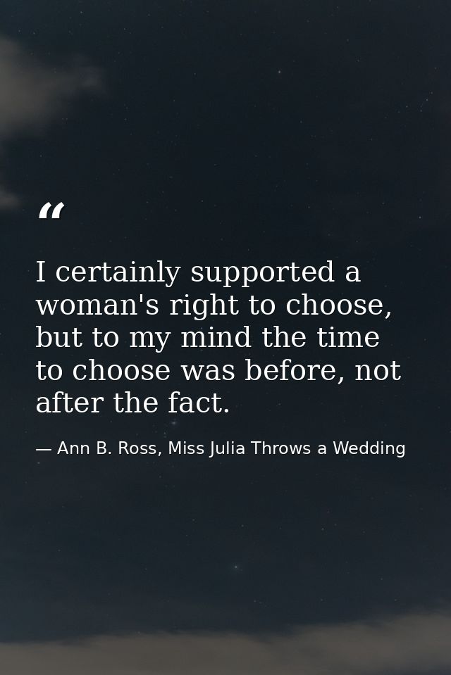 I certainly supported a woman's right to choose, but to my mind the time to choose was before, not after the fact. — Ann B. Ross, Miss Julia Throws a Wedding