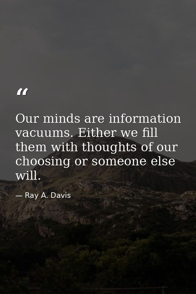 Our minds are information vacuums. Either we fill them with thoughts of our choosing or someone else will. — Ray A. Davis
