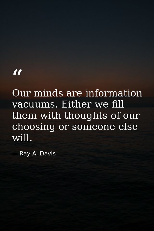 Our minds are information vacuums. Either we fill them with thoughts of our choosing or someone else will. — Ray A. Davis