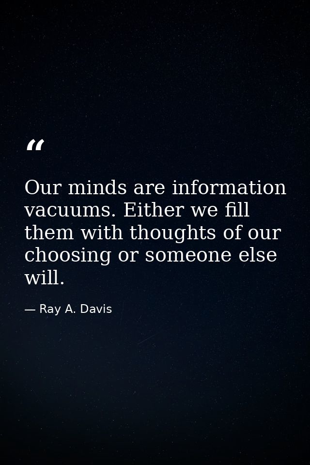 Our minds are information vacuums. Either we fill them with thoughts of our choosing or someone else will. — Ray A. Davis