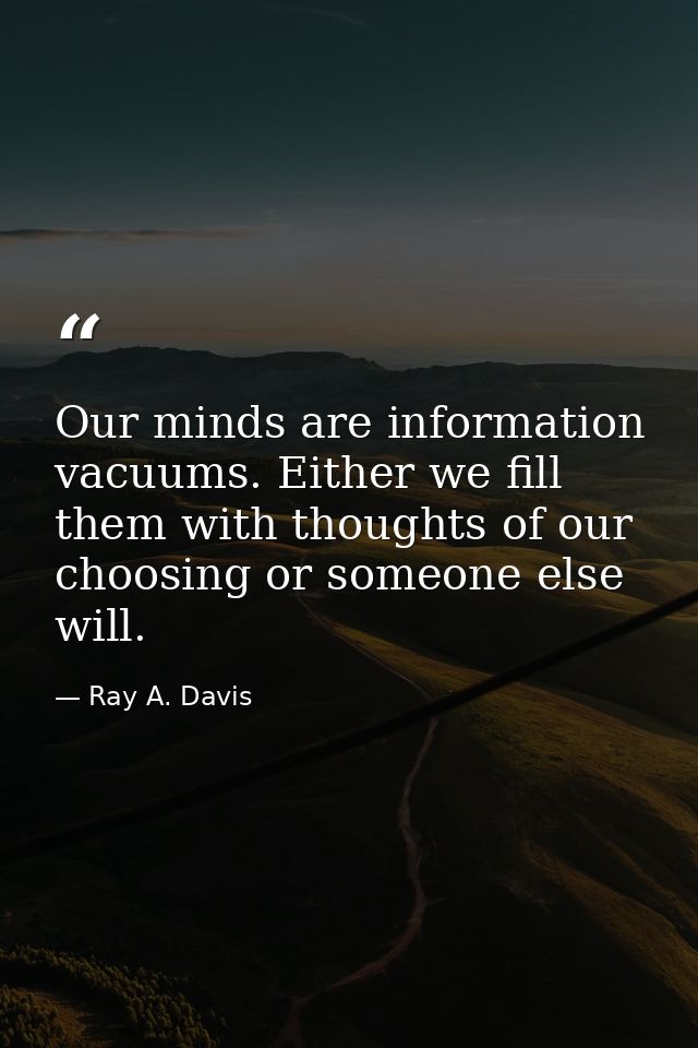 Our minds are information vacuums. Either we fill them with thoughts of our choosing or someone else will. — Ray A. Davis