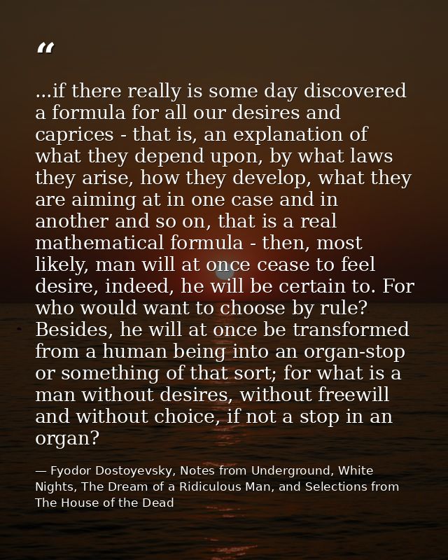 ...if there really is some day discovered a formula for all our desires and caprices - that is, an explanation of what t — Fyodor Dostoyevsky, Notes from Underground, White Nights, The Dream of a Ridiculous Man, and Selections from The House of the Dead
