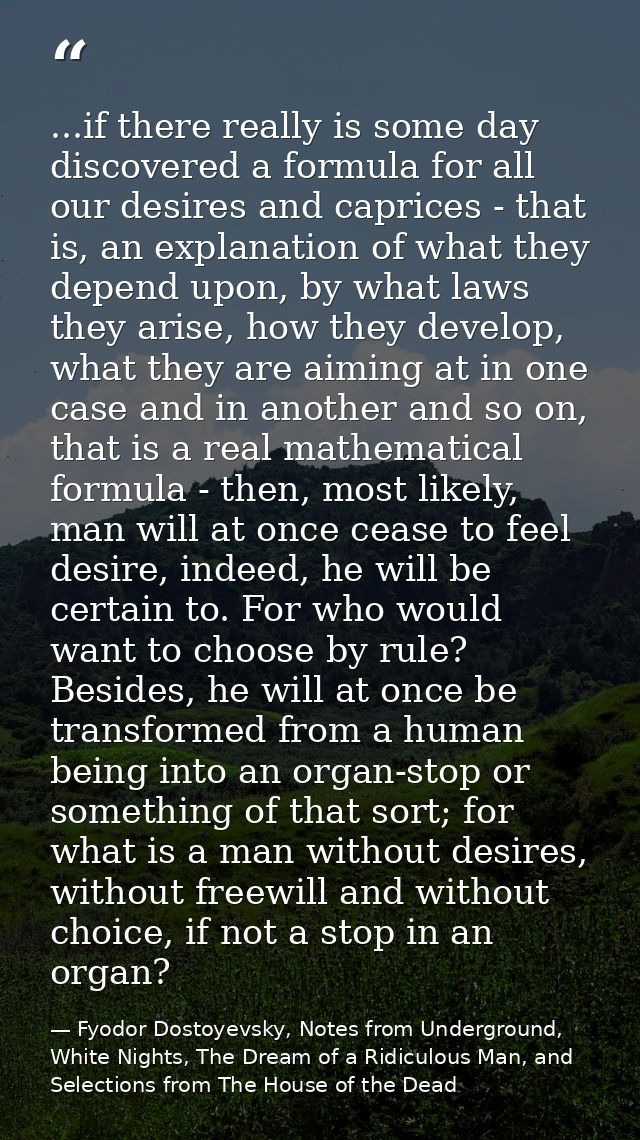 ...if there really is some day discovered a formula for all our desires and caprices - that is, an explanation of what t — Fyodor Dostoyevsky, Notes from Underground, White Nights, The Dream of a Ridiculous Man, and Selections from The House of the Dead