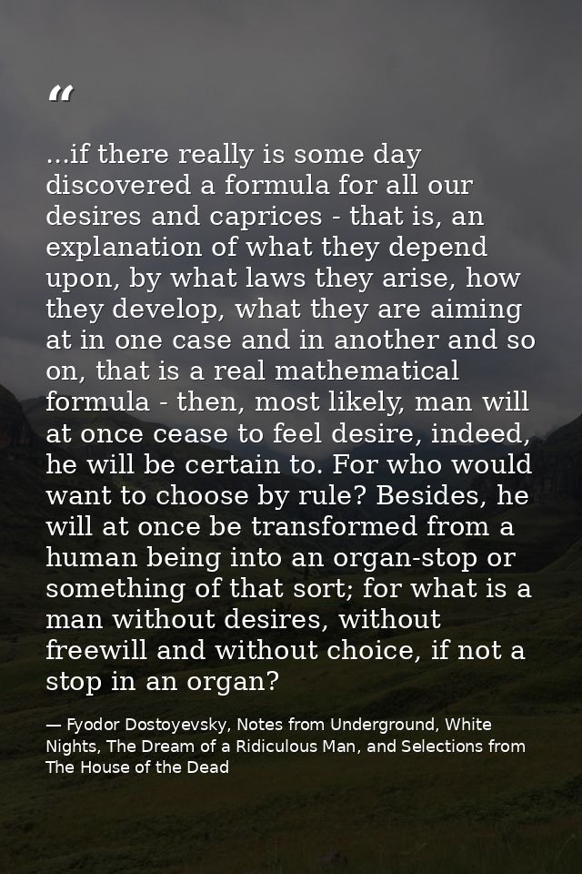 ...if there really is some day discovered a formula for all our desires and caprices - that is, an explanation of what t — Fyodor Dostoyevsky, Notes from Underground, White Nights, The Dream of a Ridiculous Man, and Selections from The House of the Dead