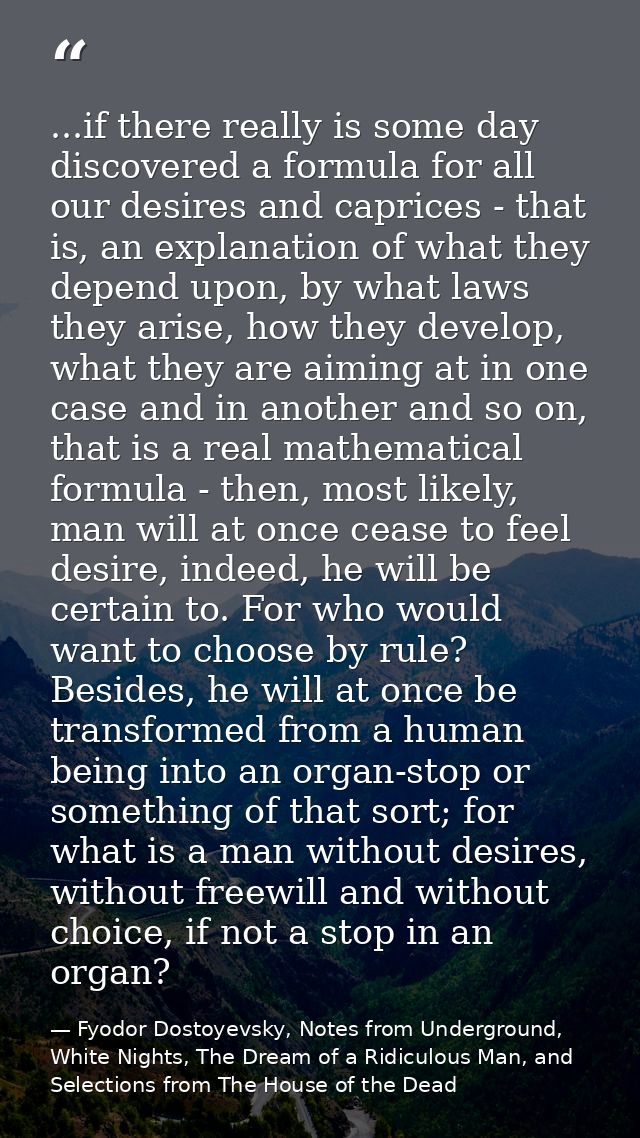 ...if there really is some day discovered a formula for all our desires and caprices - that is, an explanation of what t — Fyodor Dostoyevsky, Notes from Underground, White Nights, The Dream of a Ridiculous Man, and Selections from The House of the Dead