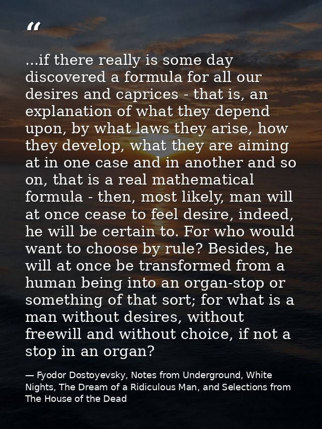 ...if there really is some day discovered a formula for all our desires and caprices - that is, an explanation of what t — Fyodor Dostoyevsky, Notes from Underground, White Nights, The Dream of a Ridiculous Man, and Selections from The House of the Dead