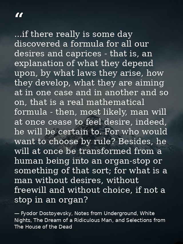 ...if there really is some day discovered a formula for all our desires and caprices - that is, an explanation of what t — Fyodor Dostoyevsky, Notes from Underground, White Nights, The Dream of a Ridiculous Man, and Selections from The House of the Dead