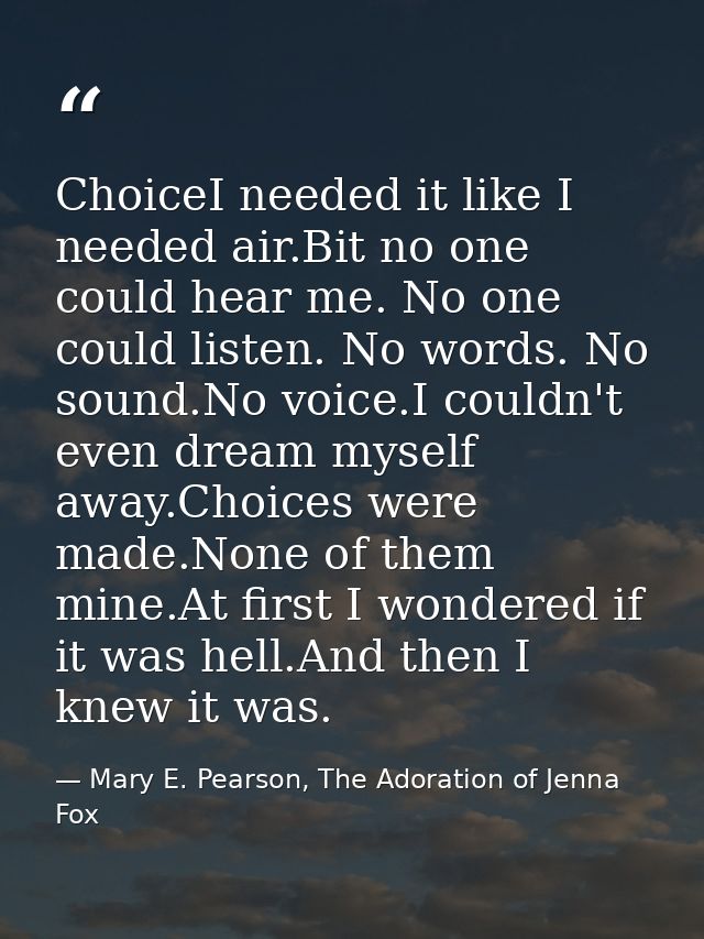 ChoiceI needed it like I needed air.Bit no one could hear me. No one could listen. No words. No sound.No voice.I couldn' — Mary E. Pearson, The Adoration of Jenna Fox