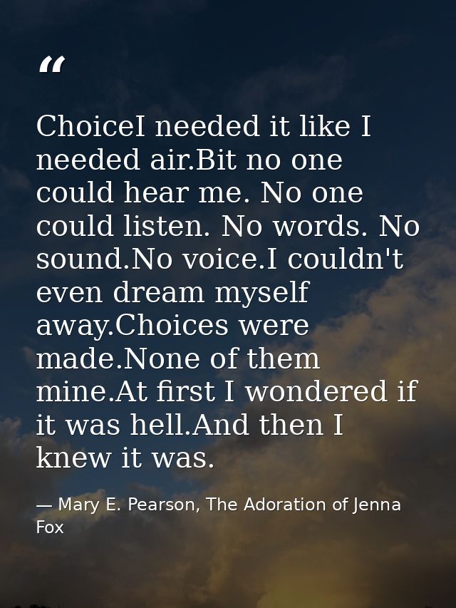 ChoiceI needed it like I needed air.Bit no one could hear me. No one could listen. No words. No sound.No voice.I couldn' — Mary E. Pearson, The Adoration of Jenna Fox