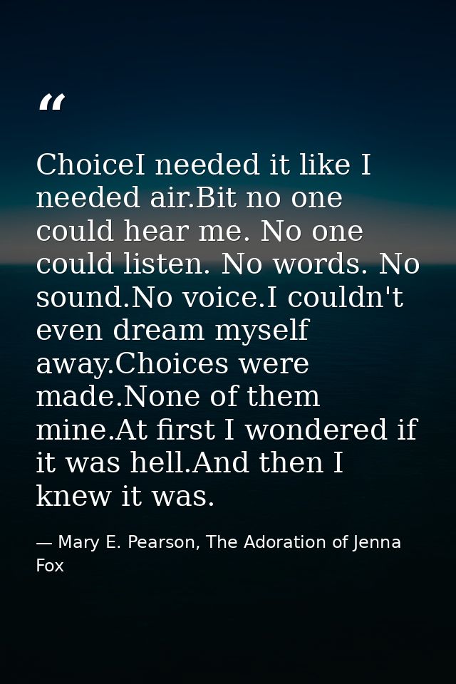 ChoiceI needed it like I needed air.Bit no one could hear me. No one could listen. No words. No sound.No voice.I couldn' — Mary E. Pearson, The Adoration of Jenna Fox