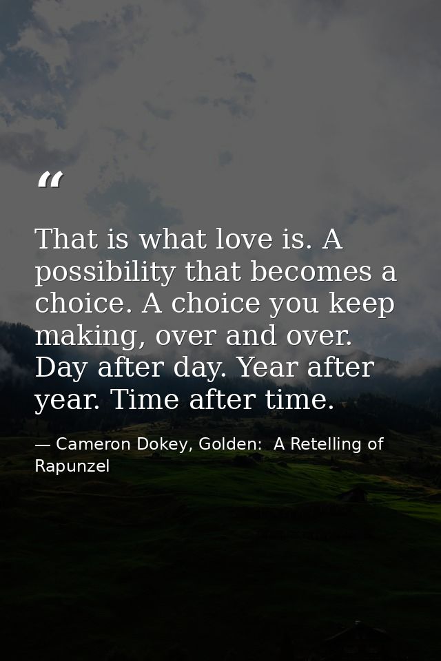 That is what love is. A possibility that becomes a choice. A choice you keep making, over and over. Day after day. Year  — Cameron Dokey, Golden:  A Retelling of Rapunzel