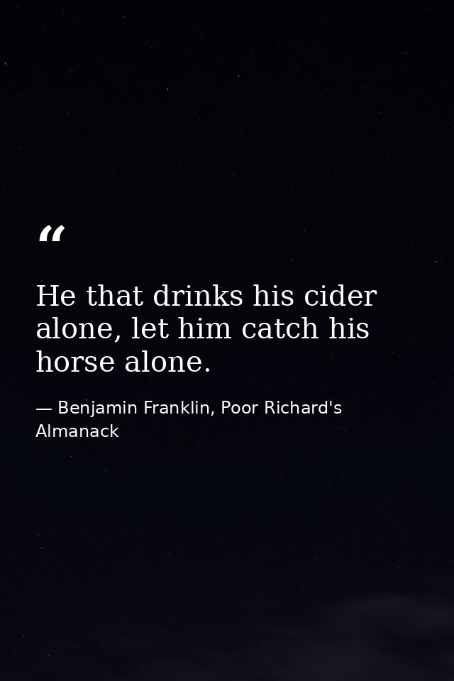 He that drinks his cider alone, let him catch his horse alone. — Benjamin Franklin, Poor Richard's Almanack