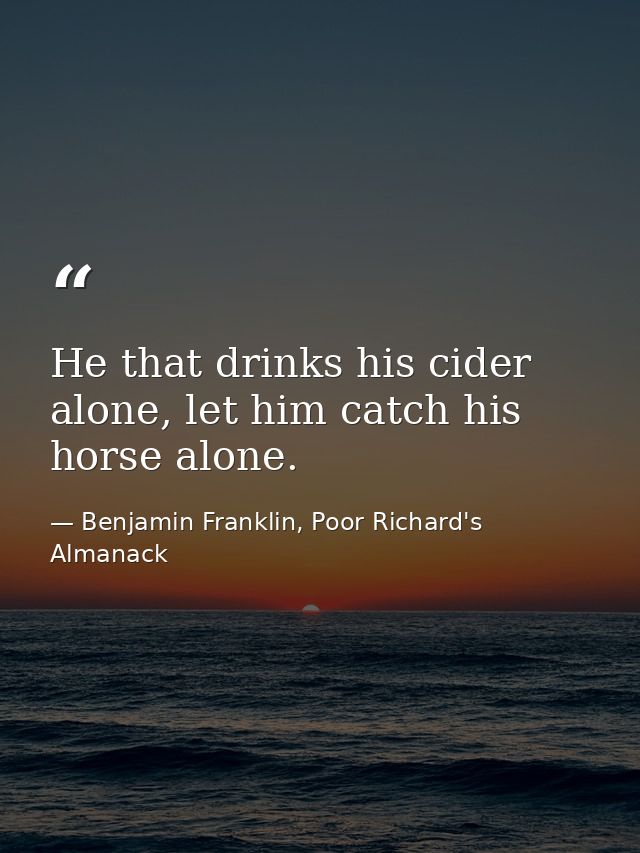 He that drinks his cider alone, let him catch his horse alone. — Benjamin Franklin, Poor Richard's Almanack