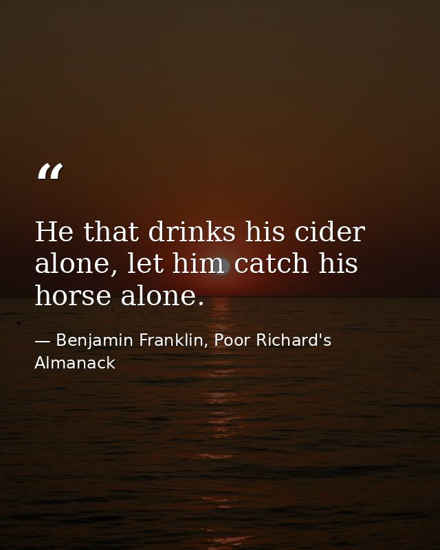 He that drinks his cider alone, let him catch his horse alone. — Benjamin Franklin, Poor Richard's Almanack