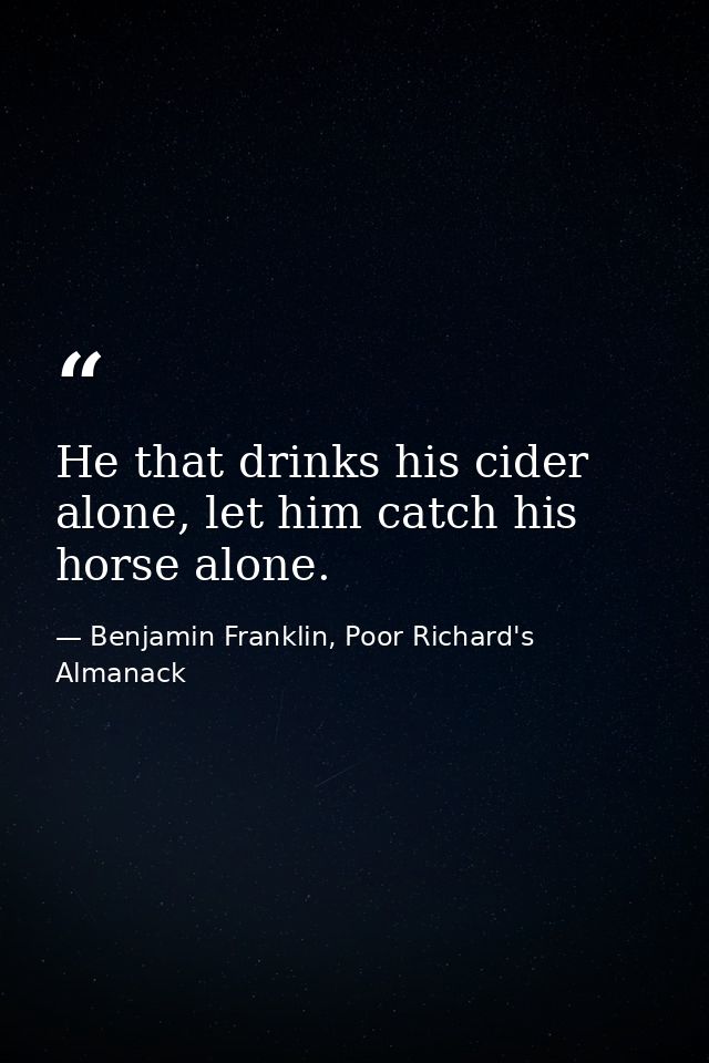 He that drinks his cider alone, let him catch his horse alone. — Benjamin Franklin, Poor Richard's Almanack