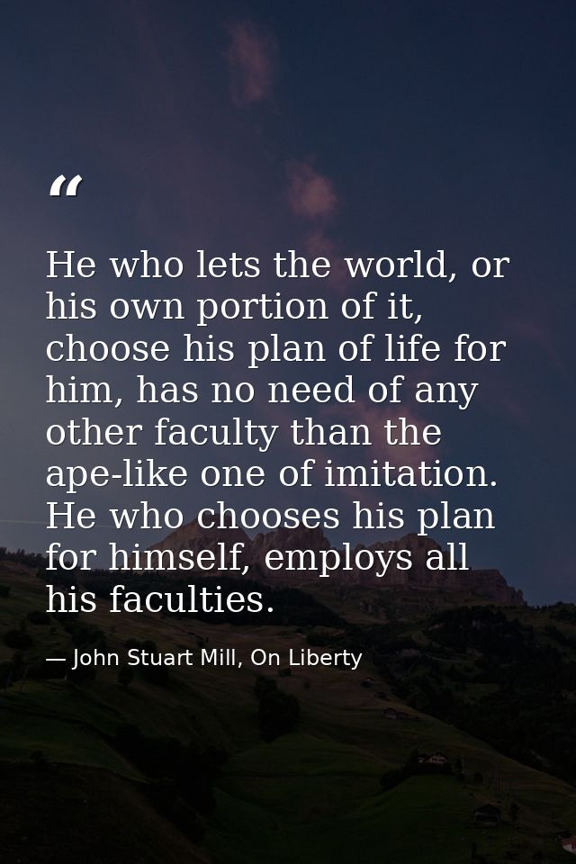 He who lets the world, or his own portion of it, choose his plan of life for him, has no need of any other faculty than  — John Stuart Mill, On Liberty