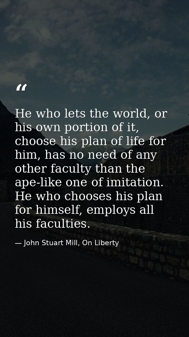 He who lets the world, or his own portion of it, choose his plan of life for him, has no need of any other faculty than  — John Stuart Mill, On Liberty