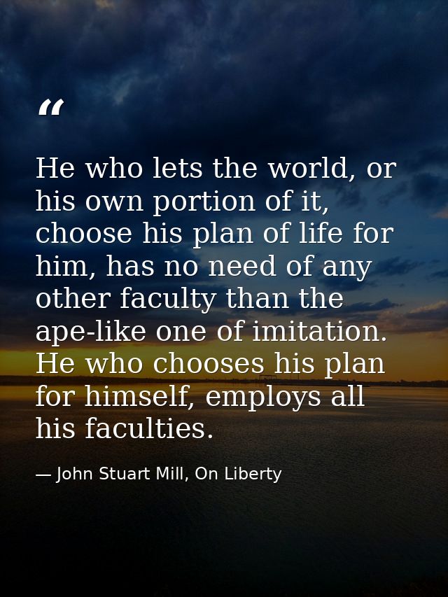 He who lets the world, or his own portion of it, choose his plan of life for him, has no need of any other faculty than  — John Stuart Mill, On Liberty