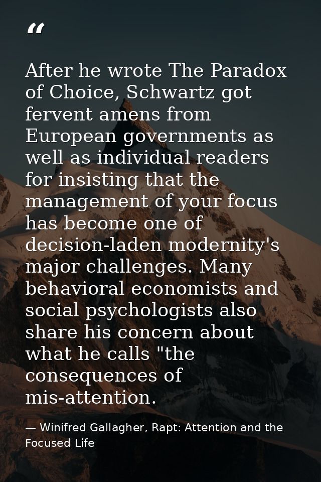 After he wrote The Paradox of Choice, Schwartz got fervent amens from European governments as well as individual readers — Winifred Gallagher, Rapt: Attention and the Focused Life