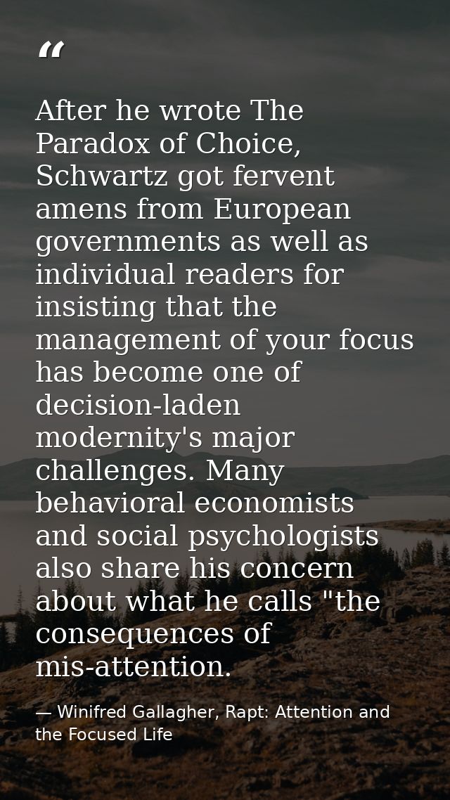 After he wrote The Paradox of Choice, Schwartz got fervent amens from European governments as well as individual readers — Winifred Gallagher, Rapt: Attention and the Focused Life