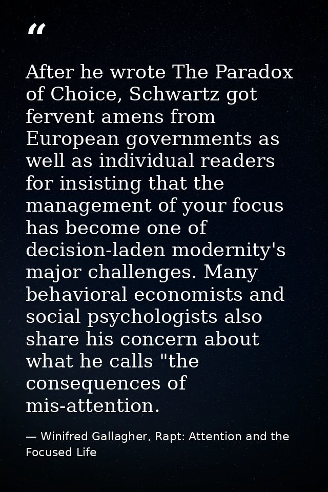 After he wrote The Paradox of Choice, Schwartz got fervent amens from European governments as well as individual readers — Winifred Gallagher, Rapt: Attention and the Focused Life