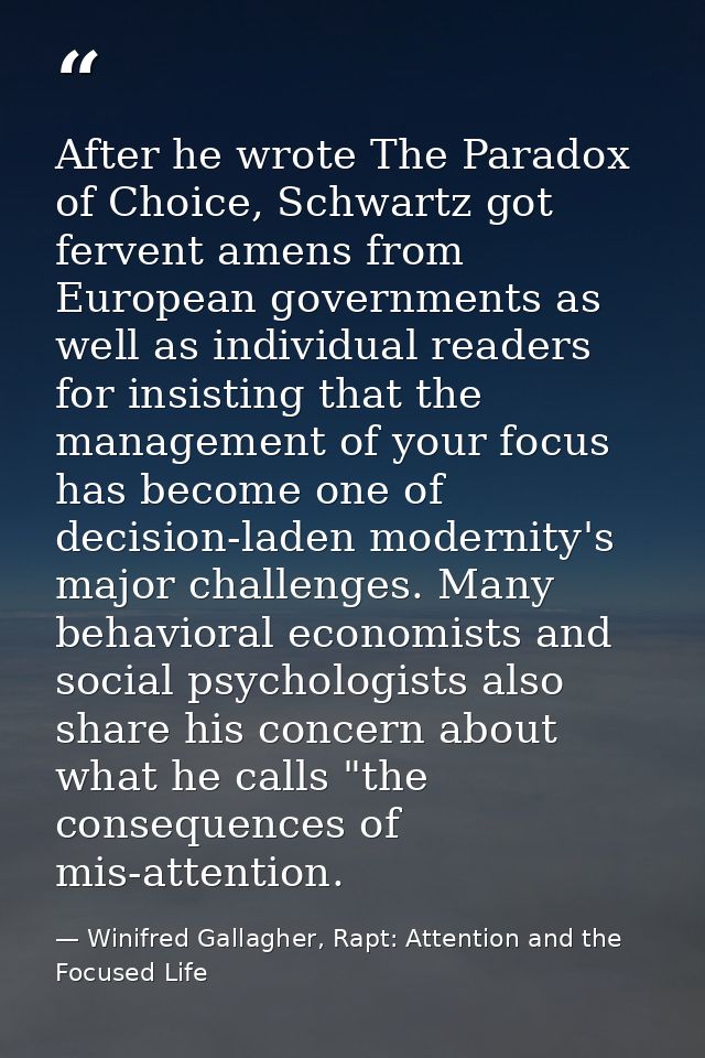 After he wrote The Paradox of Choice, Schwartz got fervent amens from European governments as well as individual readers — Winifred Gallagher, Rapt: Attention and the Focused Life