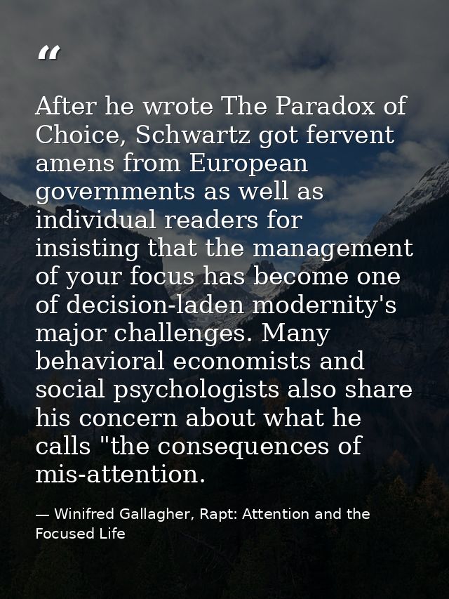 After he wrote The Paradox of Choice, Schwartz got fervent amens from European governments as well as individual readers — Winifred Gallagher, Rapt: Attention and the Focused Life