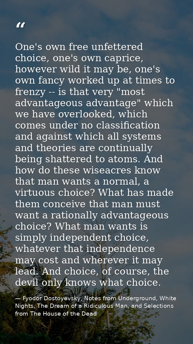 One's own free unfettered choice, one's own caprice, however wild it may be, one's own fancy worked up at times to frenz — Fyodor Dostoyevsky, Notes from Underground, White Nights, The Dream of a Ridiculous Man, and Selections from The House of the Dead