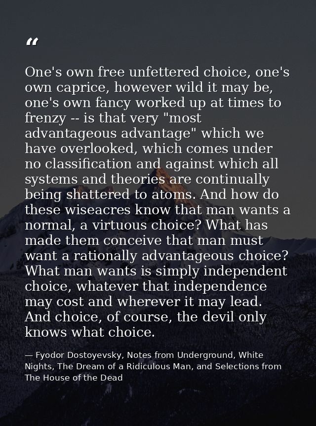 One's own free unfettered choice, one's own caprice, however wild it may be, one's own fancy worked up at times to frenz — Fyodor Dostoyevsky, Notes from Underground, White Nights, The Dream of a Ridiculous Man, and Selections from The House of the Dead
