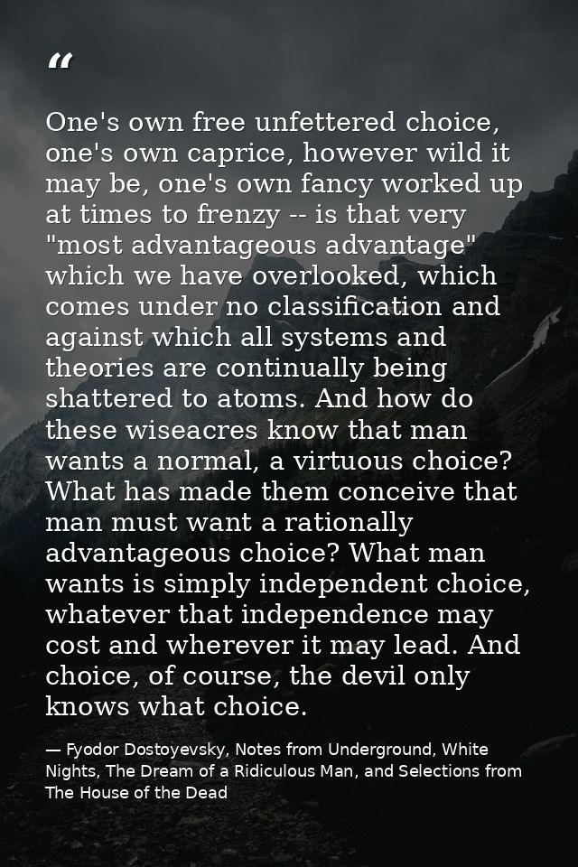 One's own free unfettered choice, one's own caprice, however wild it may be, one's own fancy worked up at times to frenz — Fyodor Dostoyevsky, Notes from Underground, White Nights, The Dream of a Ridiculous Man, and Selections from The House of the Dead