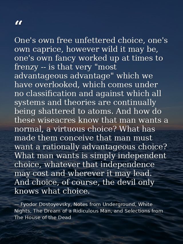 One's own free unfettered choice, one's own caprice, however wild it may be, one's own fancy worked up at times to frenz — Fyodor Dostoyevsky, Notes from Underground, White Nights, The Dream of a Ridiculous Man, and Selections from The House of the Dead
