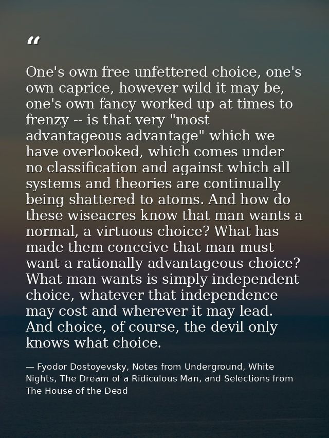 One's own free unfettered choice, one's own caprice, however wild it may be, one's own fancy worked up at times to frenz — Fyodor Dostoyevsky, Notes from Underground, White Nights, The Dream of a Ridiculous Man, and Selections from The House of the Dead