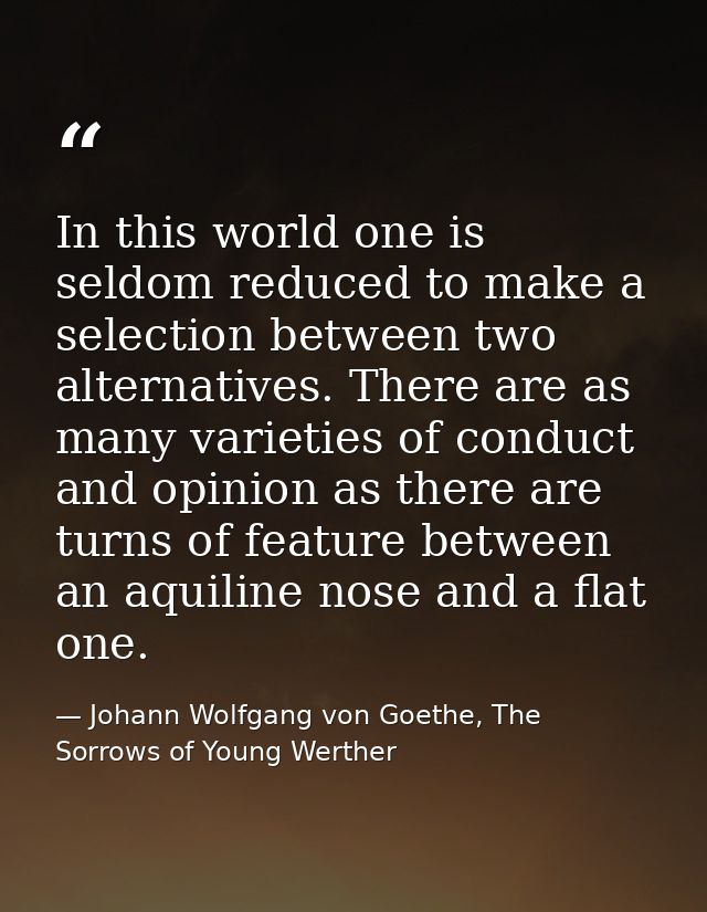 In this world one is seldom reduced to make a selection between two alternatives. There are as many varieties of conduct — Johann Wolfgang von Goethe, The Sorrows of Young Werther