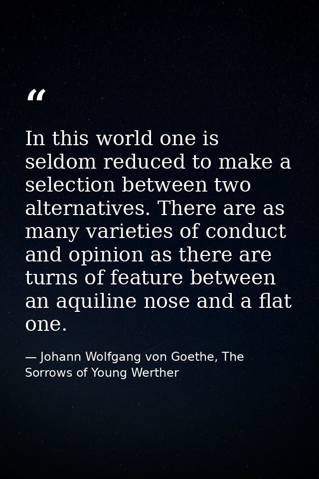 In this world one is seldom reduced to make a selection between two alternatives. There are as many varieties of conduct — Johann Wolfgang von Goethe, The Sorrows of Young Werther