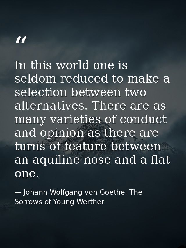 In this world one is seldom reduced to make a selection between two alternatives. There are as many varieties of conduct — Johann Wolfgang von Goethe, The Sorrows of Young Werther