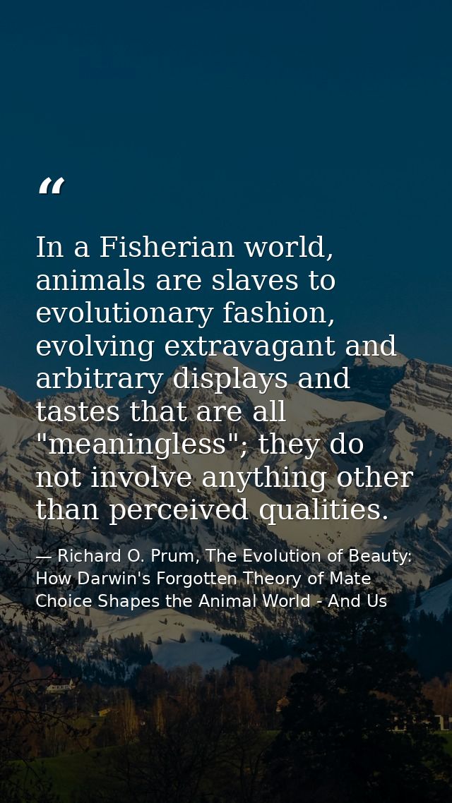 In a Fisherian world, animals are slaves to evolutionary fashion, evolving extravagant and arbitrary displays and tastes — Richard O. Prum, The Evolution of Beauty: How Darwin's Forgotten Theory of Mate Choice Shapes the Animal World - And Us
