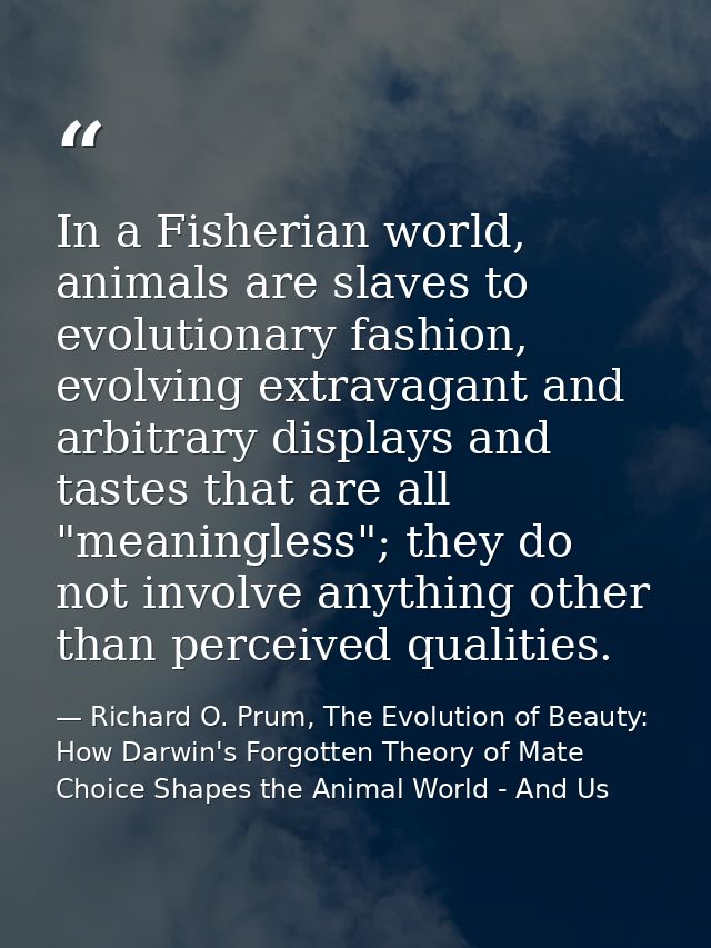In a Fisherian world, animals are slaves to evolutionary fashion, evolving extravagant and arbitrary displays and tastes — Richard O. Prum, The Evolution of Beauty: How Darwin's Forgotten Theory of Mate Choice Shapes the Animal World - And Us