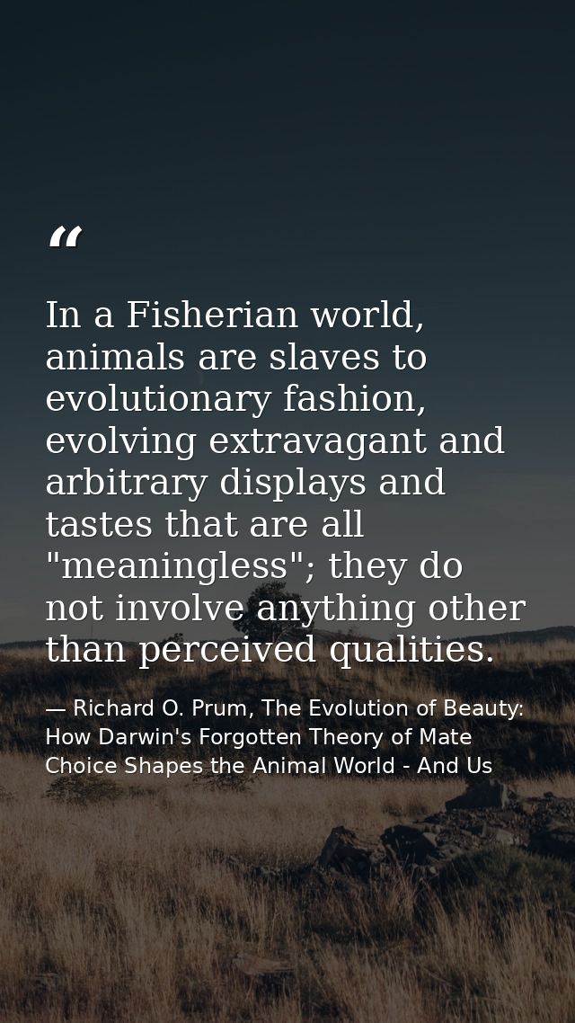 In a Fisherian world, animals are slaves to evolutionary fashion, evolving extravagant and arbitrary displays and tastes — Richard O. Prum, The Evolution of Beauty: How Darwin's Forgotten Theory of Mate Choice Shapes the Animal World - And Us