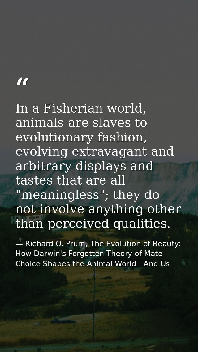 In a Fisherian world, animals are slaves to evolutionary fashion, evolving extravagant and arbitrary displays and tastes — Richard O. Prum, The Evolution of Beauty: How Darwin's Forgotten Theory of Mate Choice Shapes the Animal World - And Us