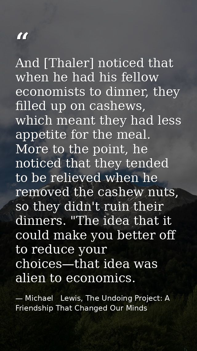 And [Thaler] noticed that when he had his fellow economists to dinner, they filled up on cashews, which meant they had l — Michael   Lewis, The Undoing Project: A Friendship That Changed Our Minds