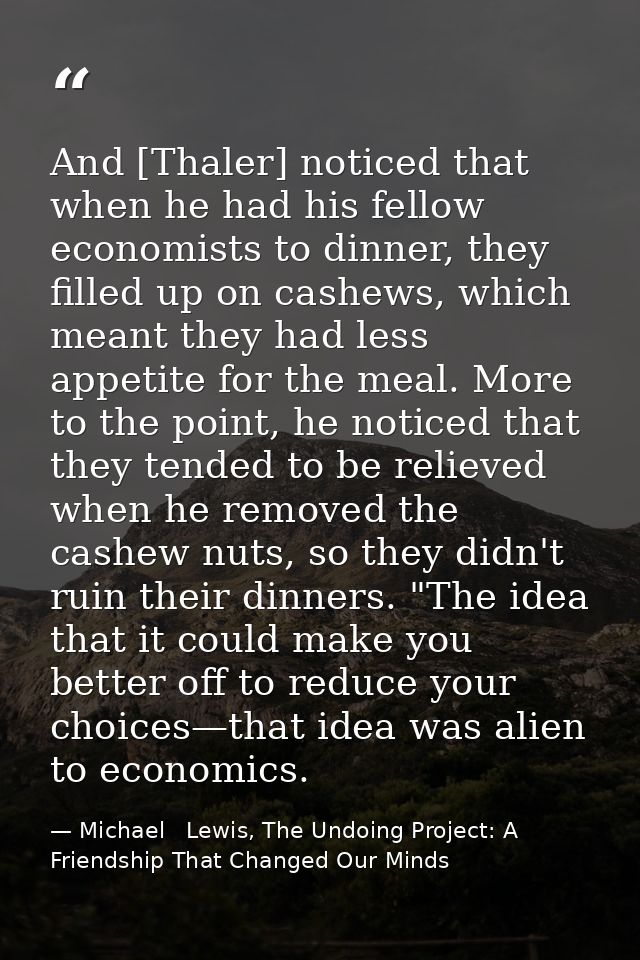 And [Thaler] noticed that when he had his fellow economists to dinner, they filled up on cashews, which meant they had l — Michael   Lewis, The Undoing Project: A Friendship That Changed Our Minds