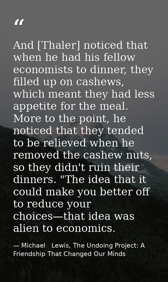 And [Thaler] noticed that when he had his fellow economists to dinner, they filled up on cashews, which meant they had l — Michael   Lewis, The Undoing Project: A Friendship That Changed Our Minds