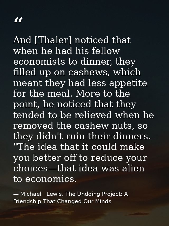 And [Thaler] noticed that when he had his fellow economists to dinner, they filled up on cashews, which meant they had l — Michael   Lewis, The Undoing Project: A Friendship That Changed Our Minds