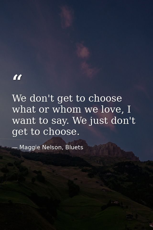 We don't get to choose what or whom we love, I want to say. We just don't get to choose. — Maggie Nelson, Bluets