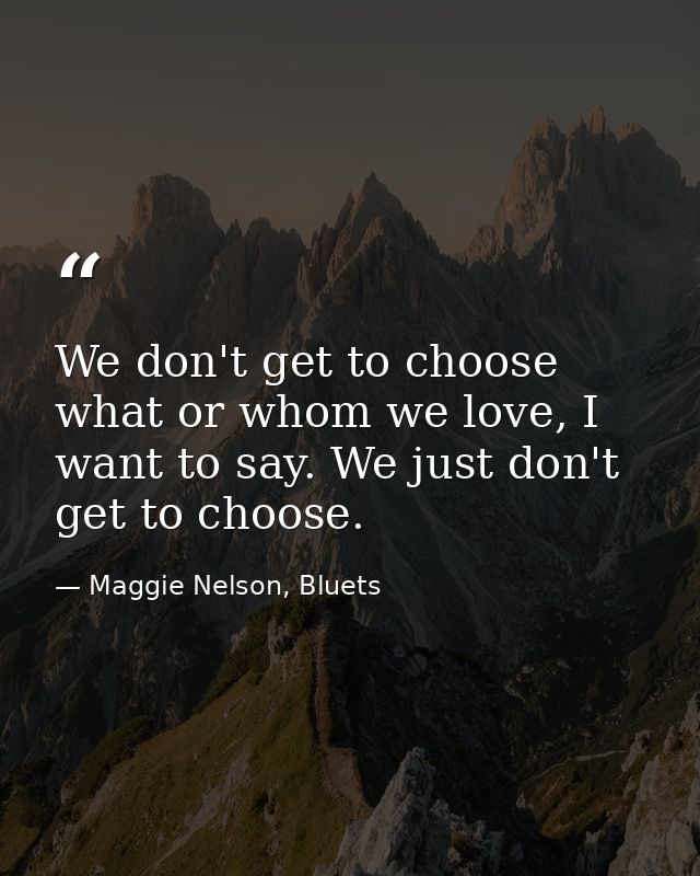 We don't get to choose what or whom we love, I want to say. We just don't get to choose. — Maggie Nelson, Bluets