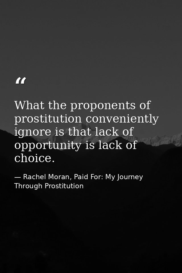 What the proponents of prostitution conveniently ignore is that lack of opportunity is lack of choice. — Rachel Moran, Paid For: My Journey Through Prostitution