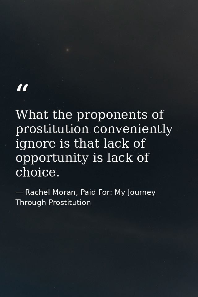 What the proponents of prostitution conveniently ignore is that lack of opportunity is lack of choice. — Rachel Moran, Paid For: My Journey Through Prostitution